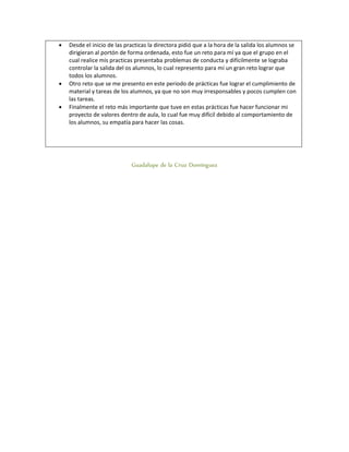 Desde el inicio de las practicas la directora pidió que a la hora de la salida los alumnos se
dirigieran al portón de forma ordenada, esto fue un reto para mí ya que el grupo en el
cual realice mis practicas presentaba problemas de conducta y difícilmente se lograba
controlar la salida del os alumnos, lo cual represento para mí un gran reto lograr que
todos los alumnos.
 Otro reto que se me presento en este periodo de prácticas fue lograr el cumplimiento de
material y tareas de los alumnos, ya que no son muy irresponsables y pocos cumplen con
las tareas.
 Finalmente el reto más importante que tuve en estas prácticas fue hacer funcionar mi
proyecto de valores dentro de aula, lo cual fue muy difícil debido al comportamiento de
los alumnos, su empatía para hacer las cosas.
Guadalupe de la Cruz Domínguez
 