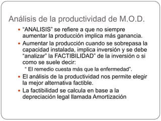 Análisis de la productividad de M.O.D.
   “ANALISIS” se refiere a que no siempre
    aumentar la producción implica más ganancia.
   Aumentar la producción cuando se sobrepasa la
    capacidad instalada, implica inversión y se debe
    “analizar” la FACTIBILIDAD” de la inversión o si
    como se suele decir:
    “ El remedio cuesta más que la enfermedad”.
   El análisis de la productividad nos permite elegir
    la mejor alternativa factible.
   La factibilidad se calcula en base a la
    depreciación legal llamada Amortización
 