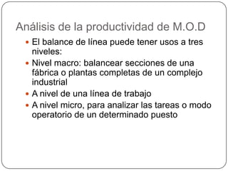 Análisis de la productividad de M.O.D
  El balance de línea puede tener usos a tres
   niveles:
  Nivel macro: balancear secciones de una
   fábrica o plantas completas de un complejo
   industrial
  A nivel de una línea de trabajo
  A nivel micro, para analizar las tareas o modo
   operatorio de un determinado puesto
 