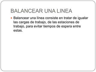 BALANCEAR UNA LINEA
 Balancear una línea consiste en tratar de igualar
 las cargas de trabajo, de las estaciones de
 trabajo, para evitar tiempos de espera entre
 estas.
 