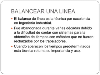 BALANCEAR UNA LINEA
 El balance de línea es la técnica por excelencia
  en Ingeniería Industrial.
 Fue abandonada durante varias décadas debido
  a la dificultad de contar con sistemas para la
  obtención de tiempos con métodos que no fueran
  rechazados por los trabajadores.
 Cuando aparecen los tiempos predeterminados
  esta técnica retoma su importancia y uso.
 