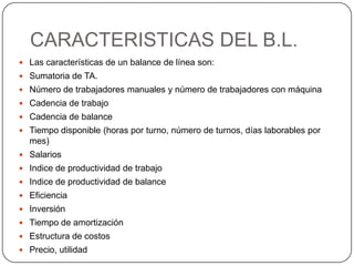 CARACTERISTICAS DEL B.L.
 Las características de un balance de línea son:
 Sumatoria de TA.
 Número de trabajadores manuales y número de trabajadores con máquina
 Cadencia de trabajo
 Cadencia de balance
 Tiempo disponible (horas por turno, número de turnos, días laborables por
  mes)
 Salarios
 Indice de productividad de trabajo
 Indice de productividad de balance
 Eficiencia
 Inversión
 Tiempo de amortización
 Estructura de costos
 Precio, utilidad
 