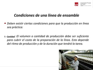 Condiciones de una línea de ensamble
 Deben existir ciertas condiciones para que la producción en línea
sea práctica:
1.- Cantidad: El volumen o cantidad de producción debe ser suficiente
para cubrir el costo de la preparación de la línea. Esto depende
del ritmo de producción y de la duración que tendrá la tarea.
 