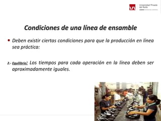 Condiciones de una línea de ensamble
 Deben existir ciertas condiciones para que la producción en línea
sea práctica:
2.- Equilibrio: Los tiempos para cada operación en la línea deben ser
aproximadamente iguales.
 