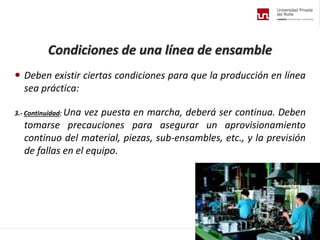 Condiciones de una línea de ensamble
 Deben existir ciertas condiciones para que la producción en línea
sea práctica:
3.- Continuidad: Una vez puesta en marcha, deberá ser continua. Deben
tomarse precauciones para asegurar un aprovisionamiento
continuo del material, piezas, sub-ensambles, etc., y la previsión
de fallas en el equipo.
 