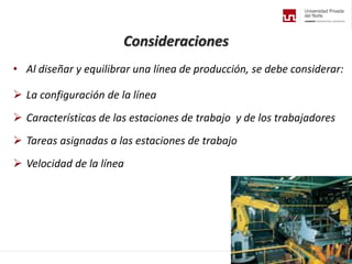 Consideraciones
• Al diseñar y equilibrar una línea de producción, se debe considerar:
 La configuración de la línea
 Características de las estaciones de trabajo y de los trabajadores
 Tareas asignadas a las estaciones de trabajo
 Velocidad de la línea
 