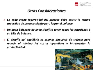 Otras Consideraciones
o En cada etapa (operación) del proceso debe existir la misma
capacidad de procesamiento para lograr el balance.
o Un buen balanceo de línea significa tener todas las estaciones a
un 95% de balance.
o El desafío del equilibrio es asignar paquetes de trabajo para
reducir al mínimo los costos operativos e incrementar la
productividad .
 