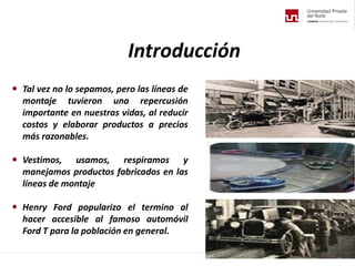  Tal vez no lo sepamos, pero las líneas de
montaje tuvieron una repercusión
importante en nuestras vidas, al reducir
costos y elaborar productos a precios
más razonables.
 Vestimos, usamos, respiramos y
manejamos productos fabricados en las
líneas de montaje
 Henry Ford popularizo el termino al
hacer accesible al famoso automóvil
Ford T para la población en general.
Introducción
 