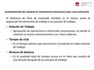 DETERMINACIÓN DEL NÚMERO DE OPERADORES NECESARIOS PARA CADA OPERACIÓN
Al balanceo de línea de ensamble también se le conoce como la
asignación de elementos de trabajo a los puestos de trabajo.
– Estación de Trabajo
• Agrupación de operaciones o elementos consecutivos, en donde el
material se mueve continuamente a un ritmo uniforme.
– Tiempo de ciclo
• Es el tiempo máximo que permanece el producto en cada estación
de trabajo.
– Demora de balance
• Es la cantidad total de tiempo ocioso en la línea que resulta de
una división desigual de los puestos de trabajo
 
