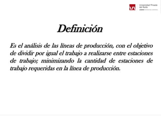 Definición
Es el análisis de las líneas de producción, con el objetivo
de dividir por igual el trabajo a realizarse entre estaciones
de trabajo; minimizando la cantidad de estaciones de
trabajo requeridas en la línea de producción.
 