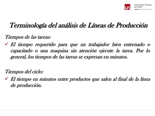 Terminología del análisis de Líneas de Producción
Tiempos de las tareas:
 El tiempo requerido para que un trabajador bien entrenado o
capacitado o una maquina sin atención ejecute la tarea. Por lo
general, los tiempos de las tareas se expresan en minutos.
Tiempos del ciclo:
 El tiempo en minutos entre productos que salen al final de la línea
de producción.
 