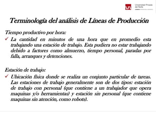 Terminología del análisis de Líneas de Producción
Tiempo productivo por hora:
 La cantidad en minutos de una hora que en promedio esta
trabajando una estación de trabajo. Esta pudiera no estar trabajando
debido a factores como almuerzo, tiempo personal, paradas por
falla, arranques y detenciones.
Estación de trabajo:
 Ubicación física donde se realiza un conjunto particular de tareas.
Las estaciones de trabajo generalmente son de dos tipos: estación
de trabajo con personal (que contiene a un trabajador que opera
maquinas y/o herramientas) y estación sin personal (que contiene
maquinas sin atención, como robots).
 
