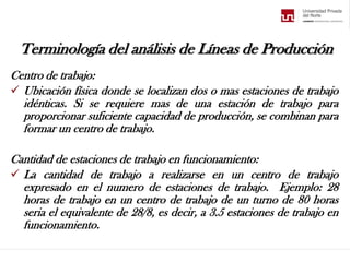 Terminología del análisis de Líneas de Producción
Centro de trabajo:
 Ubicación física donde se localizan dos o mas estaciones de trabajo
idénticas. Si se requiere mas de una estación de trabajo para
proporcionar suficiente capacidad de producción, se combinan para
formar un centro de trabajo.
Cantidad de estaciones de trabajo en funcionamiento:
 La cantidad de trabajo a realizarse en un centro de trabajo
expresado en el numero de estaciones de trabajo. Ejemplo: 28
horas de trabajo en un centro de trabajo de un turno de 80 horas
seria el equivalente de 28/8, es decir, a 3.5 estaciones de trabajo en
funcionamiento.
 