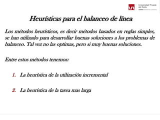 Heurísticas para el balanceo de línea
Los métodos heurísticos, es decir métodos basados en reglas simples,
se han utilizado para desarrollar buenas soluciones a los problemas de
balanceo. Tal vez no las optimas, pero si muy buenas soluciones.
Entre estos métodos tenemos:
1. La heurística de la utilización incremental
2. La heurística de la tarea mas larga
 