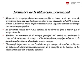 Heurística de la utilización incremental
 Simplemente va agregando tareas a una estación de trabajo según su orden de
precedencia (una a la vez), hasta que se observa una utilización del 100% o esta se
reduce. Entonces se repite el procedimiento en la siguiente estación de trabajo
con las tareas que quedan.
 Es apropiada cuando uno o mas tiempos de las tareas es igual o mayor que el
tiempo de ciclo.
 También, es apropiada si el enfoque principal del análisis es minimizar la
cantidad de estaciones de trabajo o si las herramientas y equipo utilizados en la
línea de producción son abundantes o poco costosas.
 Una ventaja importante de esta heurística es que es capaz de resolver problemas
de balanceo de líneas independientemente de la duración de los tiempos de las
tareas en relación con el tiempo del ciclo.
 