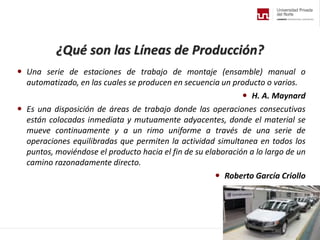 ¿Qué son las Líneas de Producción?
 Una serie de estaciones de trabajo de montaje (ensamble) manual o
automatizado, en las cuales se producen en secuencia un producto o varios.
 H. A. Maynard
 Es una disposición de áreas de trabajo donde las operaciones consecutivas
están colocadas inmediata y mutuamente adyacentes, donde el material se
mueve continuamente y a un rimo uniforme a través de una serie de
operaciones equilibradas que permiten la actividad simultanea en todos los
puntos, moviéndose el producto hacia el fin de su elaboración a lo largo de un
camino razonadamente directo.
 Roberto García Criollo
 