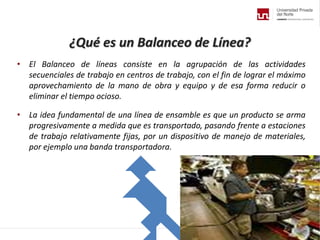 ¿Qué es un Balanceo de Línea?
• El Balanceo de líneas consiste en la agrupación de las actividades
secuenciales de trabajo en centros de trabajo, con el fin de lograr el máximo
aprovechamiento de la mano de obra y equipo y de esa forma reducir o
eliminar el tiempo ocioso.
• La idea fundamental de una línea de ensamble es que un producto se arma
progresivamente a medida que es transportado, pasando frente a estaciones
de trabajo relativamente fijas, por un dispositivo de manejo de materiales,
por ejemplo una banda transportadora.
 