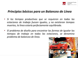 Principios básicos para un Balanceo de Línea
• Si los tiempos productivos que se requieren en todas las
estaciones de trabajo fuesen iguales, y no existieran tiempos
muertos, la línea estaría perfectamente equilibrada.
• El problema de diseño para encontrar las formas de igualar los
tiempos de trabajo en todas las estaciones, se denomina
problema de balanceo de línea.
 