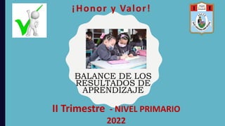 ¡Honor y Valor!
II Trimestre - NIVEL PRIMARIO
2022
BALANCE DE LOS
RESULTADOS DE
APRENDIZAJE
 
