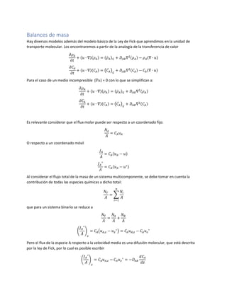 Balances de masa
Hay diversos modelos además del modelo básico de la Ley de Fick que aprendimos en la unidad de
transporte molecular. Los encontraremos a partir de la analogía de la transferencia de calor
𝜕𝜌 𝐴
𝜕𝑡
+ (𝑢 ∙ ∇)(𝜌 𝐴) = (𝜌̇ 𝐴) 𝐺 + 𝐷𝐴𝐵∇2(𝜌 𝐴) − 𝜌 𝐴(∇ ∙ 𝑢)
𝜕𝐶𝐴
𝜕𝑡
+ (𝑢 ∙ ∇)(𝐶𝐴) = (𝐶̇ 𝐴) 𝐺
+ 𝐷𝐴𝐵∇2(𝐶𝐴) − 𝐶𝐴(∇ ∙ 𝑢)
Para el caso de un medio incompresible (∇𝑢) = 0 con lo que se simplifican a:
𝜕𝜌 𝐴
𝜕𝑡
+ (𝑢 ∙ ∇)(𝜌 𝐴) = (𝜌̇ 𝐴) 𝐺 + 𝐷𝐴𝐵∇2(𝜌 𝐴)
𝜕𝐶𝐴
𝜕𝑡
+ (𝑢 ∙ ∇)(𝐶𝐴) = (𝐶̇ 𝐴) 𝐺
+ 𝐷𝐴𝐵∇2(𝐶𝐴)
Es relevante considerar que el flux molar puede ser respecto a un coordenado fijo:
𝑁𝐴
𝐴
= 𝐶𝐴 𝑢 𝐴
O respecto a un coordenado móvil
𝐽 𝐴
𝐴
= 𝐶𝐴(𝑢 𝐴 − 𝑢)
𝐽 𝐴
∗
𝐴
= 𝐶𝐴(𝑢 𝐴 − 𝑢∗)
Al considerar el flujo total de la masa de un sistema multicomponente, se debe tomar en cuenta la
contribución de todas las especies químicas a dicho total:
𝑁 𝑇
𝐴
= ∑
𝑁𝑖
𝐴
𝑛
𝑖=1
que para un sistema binario se reduce a
𝑁 𝑇
𝐴
=
𝑁𝐴
𝐴
+
𝑁 𝐵
𝐴
(
𝐽 𝐴
∗
𝐴
)
𝑧
= 𝐶𝐴(𝑢 𝐴,𝑧 − 𝑢 𝑧
∗
) = 𝐶𝐴 𝑢 𝐴,𝑧 − 𝐶𝐴 𝑢 𝑧
∗
Pero el flux de la especie A respecto a la velocidad media es una difusión molecular, que está descrita
por la ley de Fick, por lo cual es posible escribir
(
𝐽 𝐴
∗
𝐴
)
𝑧
= 𝐶𝐴 𝑢 𝐴,𝑧 − 𝐶𝐴 𝑢 𝑧
∗
= −𝐷𝐴𝐵
𝑑𝐶𝐴
𝑑𝑧
 