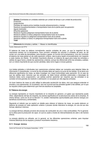 Guía Técnica de Producción Más Limpia para Curtiembres



       Salidas [Cantidades en unidades estándar por unidad de tiempo o por unidad de producción]
       Productos
       Subproductos
       Pérdidas de materia prima medidas durante almacenamiento y manejo
       Residuos reusados/reciclados o transportados fuera de la planta para recuperación
       Aguas residuales
       Efluentes gaseosos
       Residuos líquidos peligrosos transportados fuera de la planta
       Residuos sólidos (o lodos) peligrosos transportados fuera de la planta
       Residuos líquidos no peligrosos transportados fuera de la planta
       Residuos sólidos (o lodos) no peligrosos transportados fuera de la planta
       Total

       Diferencia de entradas y salidas = Masas no identificadas
Fuente: Elaboración del CPTS

El balance de masa se elabora normalmente usando unidades de peso, ya que la magnitud de los
volúmenes cambia con la temperatura. Para convertir unidades de volumen a unidades de peso, es útil
contar con una tabla de densidades, para líquidos y gases, en función de la temperatura. Una vez concluido
el balance de masa global y/o de cada operación unitaria, vale la pena repetir el procedimiento con respecto
a cada residuo de interés. Es también importante efectuar un balance de agua para todas las entradas y
salidas de agua hacia y desde las operaciones unitarias, porque las diferencias entre las entradas y salidas,
son un indicio importante de que ocurren pérdidas, tales como fugas e incluso goteras.



Los totales globales e individuales (por operaciones unitarias) deben ser revisados para detectar faltas de
información o inexactitudes. La suma de las entradas debe ser igual a la suma de las salidas. Si se tiene una
diferencia significativa de masa, se debe investigar con mayor profundidad cada operación. En el caso de
que las salidas sean menores que las entradas, se debe buscar pérdidas potenciales o descargas de
residuos (tales como evaporación). Las salidas podrían aparentar ser mayores que las entradas si se
cometen errores grandes de medición o estimación o si se pasan por alto algunas entradas.

Un buen balance de masa no solo refleja la adecuada recolección de datos, sino que asegura entender el
proceso y sus operaciones. En la práctica, rara vez ocurrirá que las entradas igualen a las salidas, por lo que
se requiere criterio para determinar qué nivel de exactitud es aceptable.

D.7 Balance de energía

La energía representa un insumo importante en la industria en general y el gasto que representa puede
influir, dependiendo del tipo de industria, de manera significativa en la estructura de costos de la empresa. Al
mismo tiempo, como se vio en la Sección 7.4, existen interesantes oportunidades para ahorrar energía con
beneficios económicos y ambientales.

Siguiendo el método que se explicó en detalle para obtener el balance de masa, se puede elaborar un
balance de energía en cada operación unitaria o proceso donde interviene la energía, en una de sus dos
formas; eléctrica o térmica.

La energía térmica utilizada proviene del proceso de combustión de uno o más combustibles. Por lo general,
se la utiliza para la producción de vapor, el cual es usado a través de intercambiadores de calor o de manera
directa.

La energía eléctrica es utilizada, por lo general, en las diferentes operaciones unitarias, para impulsar
motores eléctricos de los equipos y producir movimiento mecánico.

D.7.1 Energía térmica
                                                                                                            168
Centro de Promoción de Tecnologías Sostenibles – CPTS
 
