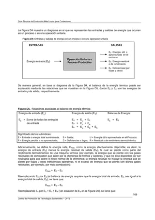 Guía Técnica de Producción Más Limpia para Curtiembres



La Figura D4 muestra un diagrama en el que se representan las entradas y salidas de energía que ocurren
en un proceso o en una operación unitaria.

    Figura D4: Entradas y salidas de energía en un proceso o en una operación unitaria

           ENTRADAS                                                                         SALIDAS

                                                                                          EU Energía útil o
                                                                                          aprovechada en el
                                                                                          producto
                                                  Operación Unitaria o
        Energía entrada (EE)                      Proceso Productivo                      ER Energía residual
                                                                                          o de rendimiento
                                                                                          ED Deficiencias (por
                                                                                          fugas y otros)




De manera general, en base al diagrama de la Figura D4, el balance de la energía térmica puede ser
expresado mediante las relaciones que se muestran en la Figura D5, donde EE y ES son las energías de
entrada y de salida, respectivamente.




Figura D5. Relaciones asociadas al balance de energía térmica
Energía de entrada (EE):                                 Energía de salida (ES):         Balance de Energía:

EE = Suma de todas las energías                          ES = EU + EP                    EE = ES
     de entrada                                          EP = ED + ER
                                                         ES = EU + ED + ER

Significado de los subíndices:
E = Entrada o energía total suministrada;     S = Salida;               U = Energía útil o aprovechada en el Producto;
P = Energía perdida o no aprovechada;         D = Deficiencias o fugas; R = Residual o de rendimiento termodinámico

Adicionalmente, se define la energía neta, ENeta, como la energía efectivamente disponible; es decir, la
energía de entrada (EE) menos la energía residual de salida (ER), la cual se pierde como parte del
rendimiento termodinámico de una máquina térmica (por ejemplo, la energía que se pierde con los gases
residuales de combustión que salen por la chimenea de hornos y calderas, y que no está disponible por ser
necesaria para que opere el tiraje normal de la chimenea; la energía residual no incluye la energía que se
pierde por fugas u otras ineficiencias operativas, ni el exceso de energía que se pierde con dichos gases
residuales, por ejemplo, por mala combustión):

                            ENeta = EE – ER

Reemplazando EE por ES (el balance de energía requiere que la energía total de entrada, EE, sea igual a la
energía total de salida, ES), se tiene que:

                            ENeta = ES – ER

Reemplazando ES por EU + ED + ER (ver ecuación de ES en la Figura D5), se tiene que:
                                                                                                                 169
Centro de Promoción de Tecnologías Sostenibles – CPTS
 