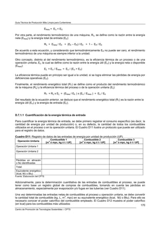 Guía Técnica de Producción Más Limpia para Curtiembres


                               ENeta = EU + ED

Por otra parte, el rendimiento termodinámico de una máquina, Rη, se define como la razón entre la energía
neta (ENeta) y la energía total de entrada (EE):

                               Rη = ENeta / EE = (EE – ER) / EE = 1 – ER / EE

De acuerdo a esta ecuación, y considerando que termodinámicamente ER no puede ser cero, el rendimiento
termodinámico de una máquina es siempre inferior a la unidad.

Otro concepto, distinto al del rendimiento termodinámico, es la eficiencia térmica de un proceso o de una
operación unitaria, Eξ, la cual se define como la razón entre la energía útil (EU) y la energía neta o disponible
(ENeta):
                          Eξ = EU / ENeta = EU / (EU + ED)

La eficiencia térmica puede en principio ser igual a la unidad, si se logra eliminar las pérdidas de energía por
deficiencias operativas (ED).

Finalmente, el rendimiento energético total (RT) se define como el producto del rendimiento termodinámico
de la máquina (Rη) y la eficiencia térmica del proceso o de la operación unitaria (Eξ):

                               RT = Rη x Eξ = (ENeta / EE ) x (EU / ENeta ) = EU / EE

Del resultado de la ecuación anterior, se deduce que el rendimiento energético total (RT) es la razón entre la
energía útil (EU) y la energía de entrada (EE).



D.7.1.1 Cuantificación de la energía térmica de entrada

Para cuantificar la energía térmica de entrada, se debe primero registrar el consumo específico (es decir, la
cantidad de energía por unidad de producción) o, en su defecto, la cantidad de todos los combustibles
utilizados en el proceso o en la operación unitaria. El Cuadro D11 ilustra un protocolo que puede ser utilizado
para el registro de datos.

Cuadro D11: Registro de datos de las entradas de energía por unidad de producción (UP)
                                    Combustible 1                 Combustible 2             Combustible 3
  Operación Unitaria              3                             3                         3
                                [m ó mpc, kg ó t / UP]        [m ó mpc, kg ó t / UP]    [m ó mpc, kg ó t / UP]
Operación Unitaria 1

Operación Unitaria 2


Pérdidas en almacén
o No identificadas
Total:
Equivalente energético
(kcal, MJ o Btu)
Fuente: Elaboración del CPTS

Adicionalmente, para la determinación cuantitativa de las entradas de combustibles al proceso, se puede
tener como base un registro global de compras de combustibles, tomando en cuenta las pérdidas en
almacenamiento, especialmente por evaporación y/o fugas en las tuberías (ver Cuadro D11).

Una vez determinadas las entradas netas de combustibles al proceso u operación unitaria, se debe convertir
la cantidad total de combustible (kg, L, m3, mpc) en su equivalente energético (kcal, MJ o Btu). Para ello es
necesario conocer el poder calorífico del combustible empleado. El Cuadro D12 muestra el poder calorífico
(en kcal) para los combustibles más utilizados:                                                           170
Centro de Promoción de Tecnologías Sostenibles – CPTS
 
