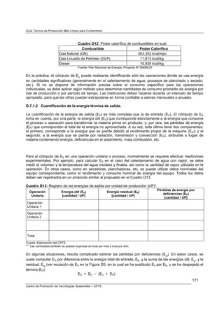 Guía Técnica de Producción Más Limpia para Curtiembres



                                  Cuadro D12: Poder calorífico de combustibles en kcal.
                                     Combustible                      Poder Calorífico
                        Gas Natural (GN)                             263,352 kcal/mpc
                        Gas Licuado de Petróleo (GLP)                 11,813 kcal/kg.
                        Diesel                                        10,920 kcal/kg.
                                      Fuente: Plan Nacional de Energía, Proyecto Nº 80486/25

En la práctica, el cómputo de EE puede realizarse identificando sólo las operaciones donde se usa energía
en cantidades significativas (generalmente en el calentamiento de agua, procesos de planchado y secado,
etc.). Si no se dispone de información precisa sobre el consumo específico para las operaciones
individuales, se debe aplicar algún método para determinar cantidades de consumo promedio de energía por
lote de producción o por período de tiempo. Las mediciones deben hacerse durante un intervalo de tiempo
apropiado, para que las cifras puedan extrapolarse en forma confiable a valores mensuales o anuales.

D.7.1.2 Cuantificación de la energía térmica de salida.

La cuantificación de la energía de salida (ES) es más compleja que la de entrada (EE). El cómputo de ES
toma en cuenta, por una parte, la energía útil (EU) que corresponde estrictamente a la energía que consume
el proceso u operación para transformar la materia prima en producto; y, por otra, las pérdidas de energía
(EP) que corresponden al total de la energía no aprovechada. A su vez, esta última tiene dos componentes:
el primero, corresponde a la energía que se pierde debido al rendimiento propio de la máquina (ER); y el
segundo, a la energía que se pierde por radiación, transmisión y convección (ED), atribuible a fugas de
materia conteniendo energía, deficiencias en el aislamiento, mala combustión, etc.



Para el cómputo de ES en una operación unitaria o proceso, normalmente se requiere efectuar mediciones
experimentales. Por ejemplo, para calcular ES en el caso del calentamiento de agua con vapor, se debe
medir el volumen y la temperatura del agua iniciales y finales, así como la cantidad de vapor utilizado en la
operación. En otros casos, como en secadoras, planchadoras, etc, se puede utilizar datos nominales del
equipo correspondiente, como el rendimiento y consumo nominal de energía del equipo. Todos los datos
deben ser registrados en un protocolo similar al propuesto en el Cuadro D13.

Cuadro D13: Registro de las energías de salida por unidad de producción (UP)*
                                                                                               Pérdidas de energía por
  Operación               Energía útil (EU)                Energía residual (ER)
                                                                                                  deficiencias (ED)
   Unitaria               [cantidad / UP]                    [cantidad / UP]
                                                                                                   [cantidad / UP]
Operación
Unitaria 1

Operación
Unitaria 2




Total

Fuente: Elaboración del CPTS
( )
 * Las cantidades también se pueden expresar en kcal por mes ó kcal por año.

En algunas situaciones, resulta complicado estimar las pérdidas por deficiencias (ED). En estos casos, se
suele computar ED por diferencia entre la energía total de entrada, EE, y la suma de las energías útil, EU, y la
residual, ER (ver ecuación de ES en la Figura D5, en la cual se ha sustituido ES por EE, y se ha despejado el
término ED):
                               ED = EE – (EU + ER)
                                                                                                                    171
Centro de Promoción de Tecnologías Sostenibles – CPTS
 