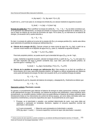 Guía Técnica de Producción Más Limpia para Curtiembres



                                         mv [kg vapor] = QS [kg vapor / h] x tC [h]

A partir de mv, y de H (ver paso 2), la energía de entrada (EE) se calcula mediante la siguiente ecuación:

                                         EE [kcal] = mv [kg] x Hv [kcal / kg]

Energía de salida (ES): Para cuantificar la energía de salida (ES = EU + ED + ER) se debe considerar que,
en la operación de calentamiento, la energía de entrada no incluye la energía residual de la caldera (ER), ya
que el vapor se obtiene de una toma de suministro de vapor. Por lo tanto, ER no interviene en el balance de
energía, y la ecuación de ES queda reducida a:

                                         ES = EU + ED

Es decir, la energía de salida es la suma de la energía útil (Eu) y la energía perdida (EP), siendo esta última
igual solamente a la pérdida de energía por deficiencias (ED).

a) Cálculo de la energía útil (EU). Calcular primero la masa inicial de agua fría, moD [kg], a partir de su
   volumen inicial medido en el depósito de agua fría (VoD; paso 3), mediante la siguiente ecuación:

                                         moD [kg] = VoD [L] x DH2O [kg/L]

        Para todo propósito práctico, se puede asumir que la densidad del agua (DH2O) es de 1 kg/L.

        Luego, mediante la siguiente ecuación, calcular la energía útil (Eu) a partir de moD, ToD, TfD (ver paso 3) y
        del calor específico del agua a presión constante (Cp), cuyo valor, para todo propósito práctico, se
        asumirá igual a 1 kcal/(kg x ºC): (d)

                                 Eu [kcal] = moD [kg] x Cp [kcal/(kg x ºC)] x (TfD - ToD) [ºC]

b) Cálculo de la pérdida de energía por deficiencias (ED). Esta energía no es fácil de cuantificar en
   forma directa, por lo que, para todo propósito práctico, se sugiere su cálculo simplemente por diferencia
   como parte del balance de energía. Es decir (ver ecuación de ES en el subtítulo Energía de salida):

                                 ES = EU + ED

        Sustituyendo ES por EE (requisito del balance de energía), y despejando ED, finalmente se obtiene que:

                                 ED = EE – EU

Operación unitaria: Planchado o secado

En general, el procedimiento para efectuar el balance de energía en estas operaciones unitarias, es similar
al del calentamiento de agua. Sin embargo, por tratarse de equipos más sofisticados, y para simplificar dicho
procedimiento, se consideró práctico mostrar cómo se puede efectuar el balance de energía utilizando datos
directamente leídos en los instrumentos de control de dichos equipos, así como datos nominales sobre sus
respectivos rendimientos y consumos específicos de vapor. El procedimiento es como sigue:

        1. Procesar, en el planchador o secador, una cantidad determinada de cuero, cuyo peso debe ser
           registrado y expresado en toneladas. Asimismo, registrar el consumo específico nominal del
           planchador o del secador:

             mc [t cuero procesado]    = Masa de cuero procesada en el planchador o secador
             CENv [kg vapor / t cuero] = Consumo específico nominal de vapor (del planchador o secador)



(d)
      Valores exactos del calor específico a presión constante (Cp ) se obtienen del Manual del Ingeniero Químico, R. Perry/24/   173
Centro de Promoción de Tecnologías Sostenibles – CPTS
 