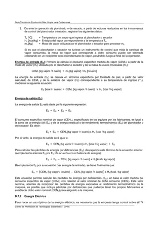 Guía Técnica de Producción Más Limpia para Curtiembres


    2. Durante la operación de planchado o de secado, a partir de lecturas realizadas en los instrumentos
       de control del planchador o secador, registrar los siguientes datos:

         Tv [ºC]      = Temperatura del vapor que ingresa al planchador o secador
         Hv [kcal/kg] = Entalpía del vapor correspondiente a la temperatura Tv.
         mv [kg]      = Masa de vapor utilizada por el planchador o secador para procesar mc

         Si es que el planchador o secador no tuviese un instrumento de control que mida la cantidad de
         vapor consumida, la masa de vapor que corresponde a dicho consumo puede ser estimada
         colectando en un recipiente todo el condensado de vapor, pesándolo luego al final de la operación.

Energía de entrada (EE): Primero se calcula el consumo específico medido de vapor (CEMv), a partir de la
masa de vapor (mv) utilizada por el planchador o secador y de la masa de cuero procesada (mc):

                CEMv [kg vapor / t cuero] = mv [kg vapor] / mc [t cuero]

La energía de entrada (EE) se calcula en términos específicos por tonelada de piel, a partir del valor
calculado de CEMv y de la entalpía del vapor (Hv) correspondiente a su temperatura de ingreso (Tv),
mediante la siguiente ecuación:

                         EE [kcal / t cuero] = CEMv [kg vapor / t cuero] x Hv [kcal / kg vapor]


Energía de salida (ES):

La energía de salida ES está dada por la siguiente expresión:

                              ES = EU + ER + ED


El consumo específico nominal de vapor (CENv), especificado en los equipos por los fabricantes, es igual a
la suma de la energía útil (EU) y de la energía residual o de rendimiento termodinámico (ER) del planchador o
del secador. Es decir:

                              EU + ER = CENv [kg vapor / t cuero] x Hv [kcal / kg vapor]

Por lo tanto, la energía de salida será igual a:

                              ES = CENv [kg vapor / t cuero] x Hv [kcal / kg vapor] + ED

Para calcular las pérdidas de energía por deficiencias (ED), despejamos este término de la ecuación anterior,
reemplazando además ES por EE (de acuerdo con el balance de energía):

                              ED = EE – CENv [kg vapor / t cuero] x Hv [kcal / kg vapor]

Reemplazando EE por su ecuación (ver energía de entrada), se tiene finalmente que:

                ED = (CEMv [kg vapor / t cuero] – CENv [kg vapor / t cuero]) x Hv [kcal / kg vapor]

Esta ecuación permite calcular las pérdidas de energía por deficiencias (ED), en base al valor medido del
consumo específico de vapor (CEMv) con relación al valor nominal de dicho consumo (CENv). Este valor
nominal, además de incorporar las pérdidas de energía asociadas al rendimiento termodinámico de la
máquina, es posible que incluya pérdidas por deficiencias que pudieron tener los propios fabricantes al
establecer dicho valor nominal (CENv) para asignarlo a la máquina.

D.7.2    Energía Eléctrica

Para hacer un uso óptimo de la energía eléctrica, es necesario que la empresa tenga control sobre el174
Centro de Promoción de Tecnologías Sostenibles – CPTS
 
