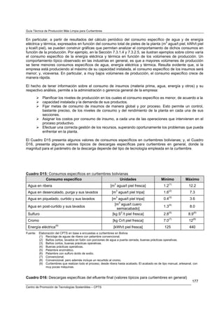Guía Técnica de Producción Más Limpia para Curtiembres


En particular, a partir de resultados del cálculo periódico del consumo específico de agua y de energía
eléctrica y térmica, expresados en función del consumo total de pieles de la planta (m3 agua/t piel, kWh/t piel
y kcal/t piel), se pueden construir gráficas que permitan analizar el comportamiento de dichos consumos en
función de la producción. Por ejemplo, en la Sección 7.3.1.4 y 7.3.2.5, se ilustran ejemplos sobre cómo varía
el consumo específico de la energía eléctrica y térmica en función de los volúmenes de producción. Un
comportamiento típico observado en las industrias en general, es que a mayores volúmenes de producción
se tiene menores consumos específicos de agua, energía eléctrica y térmica. Resulta evidente que, si la
empresa está produciendo al máximo de su capacidad instalada, el consumo específico de los insumos será
menor; y, viceversa. En particular, a muy bajos volúmenes de producción, el consumo específico crece de
manera rápida.

El hecho de tener información sobre el consumo de insumos (materia prima, agua, energía y otros) y su
respectivo análisis, permite a la administración o gerencia general de la empresa:

            Planificar los niveles de producción en los cuales el consumo específico es menor, de acuerdo a la
            capacidad instalada y la demanda de sus productos.
            Fijar metas de consumo de insumos de manera global y por proceso. Esto permite un control,
            bastante preciso, de los niveles de consumo y del rendimiento de la planta en cada una de sus
            secciones.
            Asignar los costos por consumo de insumo, a cada una de las operaciones que intervienen en el
            proceso productivo.
            Efectuar una correcta gestión de los recursos, superando oportunamente los problemas que pueda
            enfrentar en la planta.

El Cuadro D15 presenta algunos valores de consumos específicos en curtiembres bolivianas; y, el Cuadro
D16, presenta algunos valores típicos de descargas específicas para curtiembres en general, donde la
magnitud para el parámetro de la descarga depende del tipo de tecnología empleada en la curtiembre.




Cuadro D15: Consumos específicos en curtiembres bolivianas
          Consumo específico                          Unidades                                       Mínimo            Máximo
                                                                  3                                         (1)
 Agua en ribera                                                [m agua/t piel fresca]                 1.2                12.2
                                                                      3                                     (2)
 Agua en desencalado, purga y sus lavados                       [m agua/t piel tripa]                 1.6                 7.3
                                                                      3                                     (3)
 Agua en piquelado, curtido y sus lavados                       [m agua/t piel tripa]                 0.4                 3.6
                                                                          3
                                                                  [m agua/t cuero
 Agua en post-curtido y sus lavados                                                                   1.3(4)              8.0
                                                                   semiacabado]
 Sulfuro                                                        [kg S2-/t piel fresca]                2.8(5)             8.9(6)
 Cromo                                                           [kg Cr/t piel fresca]                7.0(7)             12(8)
 Energía eléctrica(9)                                            [kWh/t piel fresca]                   125               440
Fuente:   Elaboración del CPTS en base a encuestas a curtiembres en Bolivia
          (1) Reciclaje de aguas de ribera con pelambre convencional.
          (2) Baños cortos, lavados en fulón con porciones de agua a puerta cerrada, buenas prácticas operativas.
          (3) Baños cortos, buenas prácticas operativas.
          (4) Buenas prácticas operativas.
          (5) Pelambre enzimático.
          (6) Pelambre con sulfuro ácido de sodio.
          (7) Convencional.
          (8) Convencional, pero además incluye un recurtido al cromo.
          (9) Curtiembres que realizan todo el proceso, desde ribera hasta acabado. El acabado es de tipo manual, artesanal, con
               muy pocas máquinas.


Cuadro D16: Descargas específicas del efluente final (valores típicos para curtiembres en general)
                                                                                                                            177
Centro de Promoción de Tecnologías Sostenibles – CPTS
 