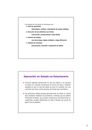 12 
Los equipos de lixiviación se distinguen por: 
ƒ el ciclo de operación 
intermitente, continuo, intermitente de cargas múltiples 
ƒ la dirección de las distintas corrientes 
concurrente, contracorriente o flujo híbrido 
ƒ el número de etapas 
una única etapa, etapas múltiples o etapa diferencial 
ƒ el método de contacto 
pulverización, inmersión o dispersión de sólidos. 
Operación en Estado no Estacionario 
Î Incluyen aquéllas operaciones en que los sólidos y los líquidos 
se ponen en contacto únicamente en forma de lotes y también 
aquéllas en que un lote del sólido se pone en contacto con una 
corriente que fluye continuamente de líquido (por semilotes). 
Î Las partículas sólidas gruesas generalmente se tratan en lechos 
fijos mediante métodos de percolación, mientras que los sólidos 
finamente divididos, que pueden mantenerse más fácilmente en 
suspensión, pueden dispersarse en todo el líquido con ayuda de 
algún tipo de agitador. 
 