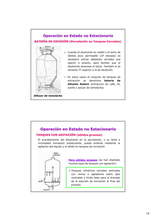 14 
Operación en Estado no Estacionario 
BATERÍA DE DIFUSIÓN (Percolación en Tanques Cerrados) 
¾ Cuando el disolvente es volátil o el lecho de 
sólidos poco permeable (ΔP elevada) es 
necesario utilizar depósitos cerrados que 
operen a presión, para facilitar que el 
disolvente atraviese el lecho. También si se 
necesita Tª superior a la de ebullición. 
¾ En estos casos el conjunto de tanques de 
extracción se denomina batería de 
difusión Robert (extracción de café, té, 
aceite y azúcar de remolacha). 
Difusor de remolacha 
Operación en Estado no Estacionario 
TANQUES CON AGITACIÓN (sólidos gruesos) 
El acanalamiento del disolvente en la percolación, y su lenta e 
incompleta lixiviación subsecuente, puede evitarse mediante la 
agitación del líquido y el sólido en tanques de lixiviación. 
Para sólidos gruesos (se han diseñado 
muchos tipos de tanques con agitación): 
1.Tanques cilíndricos cerrados verticales 
con remos o agitadores sobre ejes 
verticales y fondo falso para el drenado 
de la solución de lixiviación al final del 
proceso. 
 