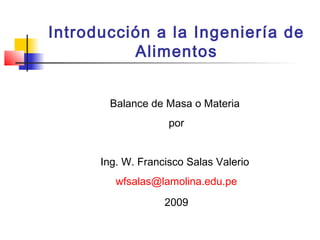 Introducción a la Ingeniería de
Alimentos
Balance de Masa o Materia
por
Ing. W. Francisco Salas Valerio
wfsalas@lamolina.edu.pe
2009
 