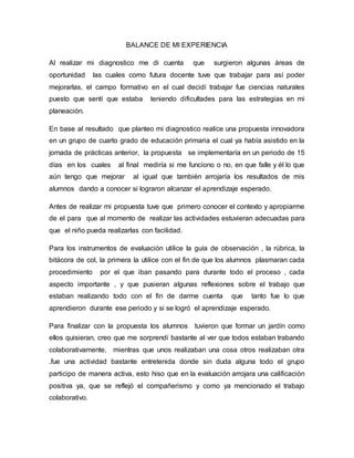 BALANCE DE MI EXPERIENCIA
Al realizar mi diagnostico me di cuenta que surgieron algunas áreas de
oportunidad las cuales como futura docente tuve que trabajar para así poder
mejorarlas, el campo formativo en el cual decidí trabajar fue ciencias naturales
puesto que sentí que estaba teniendo dificultades para las estrategias en mi
planeación.
En base al resultado que planteo mi diagnostico realice una propuesta innovadora
en un grupo de cuarto grado de educación primaria el cual ya había asistido en la
jornada de prácticas anterior, la propuesta se implementaría en un periodo de 15
días en los cuales al final mediría si me funciono o no, en que falle y él lo que
aún tengo que mejorar al igual que también arrojaría los resultados de mis
alumnos dando a conocer si lograron alcanzar el aprendizaje esperado.
Antes de realizar mi propuesta tuve que primero conocer el contexto y apropiarme
de el para que al momento de realizar las actividades estuvieran adecuadas para
que el niño pueda realizarlas con facilidad.
Para los instrumentos de evaluación utilice la guía de observación , la rúbrica, la
bitácora de col, la primera la utilice con el fin de que los alumnos plasmaran cada
procedimiento por el que iban pasando para durante todo el proceso , cada
aspecto importante , y que pusieran algunas reflexiones sobre el trabajo que
estaban realizando todo con el fin de darme cuenta que tanto fue lo que
aprendieron durante ese periodo y si se logró el aprendizaje esperado.
Para finalizar con la propuesta los alumnos tuvieron que formar un jardín como
ellos quisieran, creo que me sorprendí bastante al ver que todos estaban trabando
colaborativamente, mientras que unos realizaban una cosa otros realizaban otra
.fue una actividad bastante entretenida donde sin duda alguna todo el grupo
participo de manera activa, esto hiso que en la evaluación arrojara una calificación
positiva ya, que se reflejó el compañerismo y como ya mencionado el trabajo
colaborativo.
 