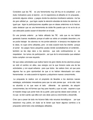 Considero que las TIC es una herramienta muy útil hoy en la actualidad y sin
duda motivadora para el alumno , en mi experiencia al utilizarla en mi propuesta ,
poniendo algunos videos y juegos donde los alumnos movilizaron saberes me fue
de gran utilidad ya , que logre captar la atención absoluta de todos los alumnos al
igual que logre la participaciones aquellos que en clases anteriores no lo hacían,
cabe destacar que es una herramienta de doble filo puesto que si no se le da un
uso adecuado puede causar el desorden en el aula .
En una jornada anterior ya había utilizado las TIC solo que no me habían
generado buenos resultados porque el salón se volvía un completo desorden y no
se podía trabajar los alumnos no me ponían atención ni tampoco me dejaban dar
la clase, no supe cómo utilizarlas, pero en esta ocasión todo fue distinto porque
al poner los juegos hacia pequeñas pautas donde socializábamos el contenido ,
también se les dejo claro a los alumnos que solo continuaríamos si se
respetaban los turnos de participación , así que de lo emocionados que estaban
todos cumplían con ese requisito.
Sé que estas actividades que realice fueron de gran interés de los alumnos porque
se notó el cambio en ellos, esa energía con la que hicieron cada una de las
actividades y con aquel esfuerzo para que todos les saliera bien, sé que para
algunos fue su gran oportunidad de que si no habían interactuado con estas
herramientas en esta ocasión lo lograron y adquirieron nuevos conocimiento.
La propuesta la realice con el propósito de llevarles a los alumnos nuevas
estrategia, actividades innovadoras para que no solo piense que en la vida todo
es aburrido si no que vean el lado diferente de aprender, de adquirir
conocimientos, las mil formas que hay para hacerlo y que no solo esperen a que
el maestro tenga que poner todo de su parte para que las clases sean activas si
no que se den cuenta que ellos son una clave para su crecimiento y desarrollo.
Creo que a pesar de todo me hicieron falta más recursos tecnológicos por que
estuvieron muy pobre, sin duda se le tienen que hacer algunos cambios a la
propuesta sobre todo a las estrategias utilizadas.
 