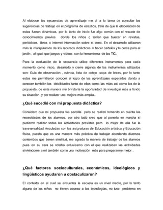 Al elaborar las secuencias de aprendizaje me di a la tarea de consultar las
sugerencias de trabajo en el programa de estudios, trate de que la elaboración de
estas fueran dinámicas, por lo tanto de inicio fue algo común con el rescate de
conocimientos previos donde los niños q tenían que buscar en revistas,
periódicos, libros o internet información sobre el tema. En el desarrollo utilizaron
más la manipulación de los recursos didácticos al hacer carteles y la cerca para el
jardín , al igual que juegos y videos con la herramienta de las TIC.
Para la evaluación de la secuencia utilice diferentes instrumentos para cada
momento como inicio, desarrollo y cierre algunos de los instrumentos utilizados
son: Guía de observación , rubrica, lista de cotejo ,sopa de letras, por lo tanto
estas me permitieron conocer el logro de los aprendizajes esperados dando a
conocer también las debilidades tanto de ellos como las mías así como las de la
propuesta, de esta manera me brindaría la oportunidad de investigar más a fondo
su situación y por realizar una mejora más amplia..
¿Qué sucedió con mi propuesta didáctica?
Considero que mi propuesta fue sencilla pero se realizó tomando en cuenta las
necesidades de los alumnos, por otro lado creo que al ponerla en marcha sí
pudieron realizar todas las actividades previstas pero lo mejor de ella fue la
transversalidad vinculadas con las asignaturas de Educación artística y Educación
física, puesto que es una manera más práctica de trabajar abordando diversos
contenidos que tienen similitud, me agrado la manera de trabajar de los alumnos
pues en su cara se notaba entusiasmo con el que realizaban las actividades
sirviéndome a mí también como una motivación más para prepararme mejor .
¿Qué factores socioculturales, económicos, ideológicos y
lingüísticos ayudaron u obstaculizaron?
El contexto en el cual se encuentra la escuela es un nivel medio, por lo tanto
alguno de los niños no tienen acceso a las tecnologías, no tuve problema en
 