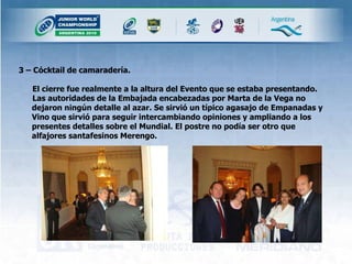3 – Cócktail de camaradería. El cierre fue realmente a la altura del Evento que se estaba presentando. Las autoridades de la Embajada encabezadas por Marta de la Vega no dejaron ningún detalle al azar. Se sirvió un típico agasajo de Empanadas y Vino que sirvió para seguir intercambiando opiniones y ampliando a los presentes detalles sobre el Mundial. El postre no podía ser otro que alfajores santafesinos Merengo. 