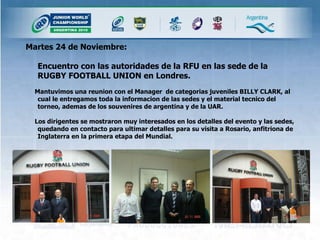 Martes 24 de Noviembre: Encuentro con las autoridades de la RFU en las sede de la RUGBY FOOTBALL UNION en Londres.  Mantuvimos una reunion con el Manager  de categorias juveniles BILLY CLARK, al cual le entregamos toda la informacion de las sedes y el material tecnico del torneo, ademas de los souvenires de argentina y de la UAR. Los dirigentes se mostraron muy interesados en los detalles del evento y las sedes, quedando en contacto para ultimar detalles para su visita a Rosario, anfitriona de Inglaterra en la primera etapa del Mundial. 