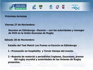 Próximas Acciones  Viernes 27 de Noviembre: Reunion en Edimburgo –Escocia – con las autoridades y manager de M20 en la Unión Escocesa de Rugby Sábado 28 de Noviembre: Estadio del Test Match Los Pumas vs Escocia en Edimburgo  1 –Promoción en hospitality  y Tercer tiempo del evento  2 –Reparto de material a periodistas Ingleses, Escoceses, prensa  del rugby mundial y autoridades de las Uniones de Rugby presentes. 