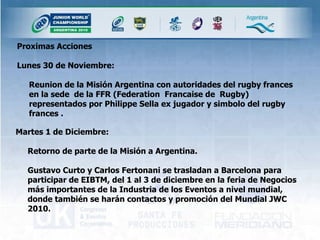 Proximas Acciones Lunes 30 de Noviembre: Reunion de la Misión Argentina con autoridades del rugby frances en la sede  de la FFR (Federation  Francaise de  Rugby) representados por Philippe Sella ex jugador y simbolo del rugby frances . Martes 1 de Diciembre: Retorno de parte de la Misión a Argentina.  Gustavo Curto y Carlos Fertonani se trasladan a Barcelona para participar de EIBTM, del 1 al 3 de diciembre en la feria de Negocios más importantes de la Industria de los Eventos a nivel mundial, donde también se harán contactos y promoción del Mundial JWC 2010. 