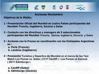 Acciones Noviembre   Objetivos de la Misión.  1  •  Presentación Oficial del Mundial en cuatro Países participantes del Mundial: Francia, Inglaterra, Escocia y Gales 2  •  Contacto con los directivos y managers de 5 seleccionados participantes del Mundial:  Francia,  Samoa, Inglaterra, Escocia  y Gales 3  •  Acciones con la Prensa en coordinación con las Embajadas Argentinas en :   a. París (Francia)   b. Londres (Inglaterra) 4  •  Promoción  Turística y Deportiva del Mundial en el marco de los Test Match Los Pumas vs. Gales ( 21/11 Cardiff )  /  Los Pumas vs Escocia  ( 28/11 Edimburgo )   a. Cardiff (Gales)   b. Edimburgo (Escocia) 