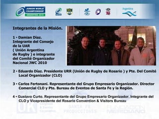 Integrantes de la Misión. 1  •  Damian Dìaz.  Integrante del Consejo  de la UAR  ( Unión Argentina  de Rugby ) e integrante  del Comité Organizador  Nacional JWC 2010 2  •  Eduardo Díaz. Presidente URR (Unión de Rugby de Rosario ) y Pte. Del Comité Local Organizador (CLO)  3  •  Carlos Fertonani. Representante del Grupo Empresario Organizador. Director Comercial CLO y Pte. Bureau de Eventos de Santa Fe y la Región. 4 • Gustavo Curto. Representante del Grupo Empresario Organizador. Integrante del  CLO y Vicepresidente del Rosario Convention & Visitors Bureau 