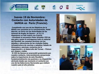 Jueves 19 de Noviembre: Contacto con Autoridades de SAMOA en  París (Francia).  Cumpliendo con uno de los Objetivos de la Misión nos reunimos en la concentración, Hotel Marriot, en París con las Autoridades de las Uniones de Rugby de Samoa – el 21/11 disputaron un test match con Francia -.Encabezó el encuentro Peter Schuster CEO de ese país a quien le entregamos todo el material del Mundial; las carpetas técnicas con los detalles y ubicaciones de las ciudades Sedes, infraestructura de canchas y estadios; listado de Gimnasios y piscinas; contactos de la organizaciòn y el desarrollo del Torneo – Fixture por etapas y sedes.  El CEO de Samoa se sorprendió gratamente por nuestro contacto, intercambiamos sensaciones sobre la importancia de este Mundial y fundamentalmente nos pusimos a su disposición abriendo desde ese momento el contacto con una de las Selecciones Nacionales que visitará nuestro país el año próximo 