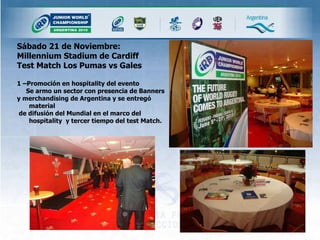Sábado 21 de Noviembre: Millennium Stadium de Cardiff  Test Match Los Pumas vs Gales  1 –Promoción en hospitality del evento Se armo un sector con presencia de Banners  y merchandising de Argentina y se entregó material de difusión del Mundial en el marco del hospitality  y tercer tiempo del test Match.  