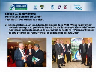 Sábado 21 de Noviembre: Millennium Stadium de Cardiff  Test Match Los Pumas vs Gales  .  2 –Nos contactamos con las Autoridades Galesas de la WRU (Welsh Rugby Union) haciendo entrega a su presidente Dennis Gethin de la carpeta técnica del Torneo más todo el material específico de la provincia de Santa Fe  y Parana anfitrionas de esta potencia del rugby Mundial en el desarrollo del JWC 2010.   