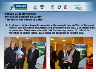 Sábado 21 de Noviembre: Millennium Stadium de Cardiff  Test Match Los Pumas vs Gales  .3- En el marco de la entrega de presentes y discursos de rigor del Tercer Tiempo el Mundial tuvo su espacio con palabras del Presidente de la WRU y un intercambio de presentes. El representante de la UAR hizo entrega de un Libro oficial de Argentina en idioma ingles, que destaca las bondades de nuestro país. 