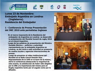 Lunes 23 de Noviembre: Embajada Argentina en Londres (Inglaterra).  Residencia del Embajador 1 - Conferencia de Prensa Presentación del JWC 2010 ante periodistas Ingleses En el marco imponente de la Residencia del embajador de Argentina en Londres  se desarrolló la presentación del Mundial Juvenil de rugby 2010 en el Litoral Argentino. Luego de las palabras de presentación del Ministro Osvaldo Mársico – anfitrion y autoridad representante por la embajada Argentina en Londres, se dio inicio a esta actividad en presencia de medios locales y agencias internacionales de prensa. Luego de proyectar el video institucional del Mundial en la Sede Litoral Damián Díaz Representante de la UAR en el team de la mision, abriò la conferencia destacando la magnitud de este evento, la satisfacción de haber sido elegidos por la IRB y la importancia del mismo para el Rugby argentino tanto por el Legado como por la difusión. 