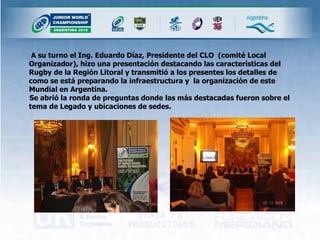   A su turno el Ing. Eduardo Díaz, Presidente del CLO  (comité Local Organizador), hizo una presentación destacando las características del Rugby de la Región Litoral y transmitió a los presentes los detalles de como se está preparando la infraestructura y  la organización de este Mundial en Argentina. Se abrió la ronda de preguntas donde las más destacadas fueron sobre el tema de Legado y ubicaciones de sedes.  