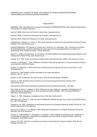 evaluación de su condición de “salud” y las prácticas de manejo constituyen herramientas
indispensables para planteos agrícolas sustentables.




                                                     BIBLIOGRAFIA

AAPRESID. 2000. Resultados de los ensayos de fertilización AAPRESID-INPOFOS Trigo, explorando deficiencias
nutricionales en la Región Pampeana.

Agromail. 2003a. Disminución de fósforo en lotes núcleo. www.agromail.net

Agromail. 2003b. Control de la acidificación de los suelos . www.agromail.net.

Agromail. 2003c. Relacionar fertilización con rindes. www.agromail.net.

Boschetti N.G., Quintero, C. Y Lucca, C. 2003 Alta producción en suelos de la cuenca lechera entreriana. Proyecto
Fertilizar. INTA. www.fertilizar.org.ar

Casas,R.R.Michelena, R.O.,Quiroga, S.; Rimolo, M.m.; Brutti, N.L. y F. Mousegne. 1997. Estudio de la evolución
de propiedades físicas, químicas y biológicas de suelos agrícolas con enmiendas cálcicas y su efecto en la
productivdad. INTA, Instituto de Suelos. Informe de Avance.

Casas R. A. 2000 La Conservación de los Suelos y la Sustentabilidad de los Sistemas Agrícolas. Disertación acto
entrega premio Antonio Prego. www.insuelos.org.ar.

Colacelli, N. A. 1997. Suelos, Corrección de Suelos ácidos. Revista Producción JUN/97. www.produccion.com.ar

Cordone, G y Martínez. F. 2000. Fertilización azufrada en trigo-soja de segunda y en soja de primera en el centro-
sur de Santa Fe. AER INTA Casilda.

Cordone, G. y Martínez, F 2003 El Azufre en el sistema productivo agrícola del centro sur de santa fe www.
elsitioagricola.com

Darwich N. A. 1983 Niveles de fósforo asimilable en los suelos pampeanos
IDIA Nro 409-412 pp 1-5

Darwich, N. 2001 Fertilización del cultivo de trigo . Actas de Jornada de trigo .SUMIDEA .

Darwich, N. 2003. El balance Físico económico en las rotaciones agrícolas Proyecto Fertilizar. INTA.
www.fertilizar.org.ar

Diaz-Zorita,M. 2000. Nutrición del girasol. Suplemento Girasol. Revista Agromercado. Año 2000.

Díaz Zorita, M, Garcia, F y Melgar, R. 2003. Fertilización en soja y trigo-soja: respuesta a la fertilización en la
Región Pampeana. Resultados de la red de ensayos del Proyecto Fertilizar – INTA. Campaña 2000/2001 y
2001/2002. www.fertilizar.org.ar

Diggs C. A. 1997. Fertilización de alfalfas con boro. INTA: Rev. Fertilizar Nro 7.

Echeverría, H.E. y García, F. 1998. Guía para la fertilización fosforada de trigo, maíz, girasol y soja. Boletín técnico
Nro. 149. INTA Balcarce.

Echeverría, H.E. 2002. Exploración de deficiencias de azufre en el Sudeste bonaerense. Boletín Técnico Nro. 156.
Unidad Integrada INTA-FCA Balcarce.

Echeverría, H. García, F. O. y Melgar R. 2003. Respuesta a la fertilización en la Región Pampeana. Secuencia
trigo-soja. EEA INTA Pergamino.

Ferraris, G., Gutiérrez Boem, F., Salvagiotti, F. y Prystupa P. 2001 Fertilización azufrada en soja. Validación de
herramientas de diagnóstico y elaboración de estrategias de recomendación. Proyecto Fertilizar. Módulo de
investigación. www.fertilizar.org.ar

Ferraris, G.N. 2001. Nutrición. La Cosecha que se lleva el carretón del lote. Proyecto Fertilizar. INTA. Revista
Fertilizar Año 6 Nro. 24.
 